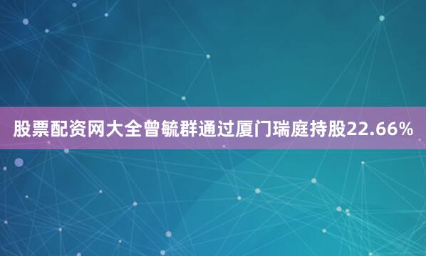 股票配资网大全曾毓群通过厦门瑞庭持股22.66%