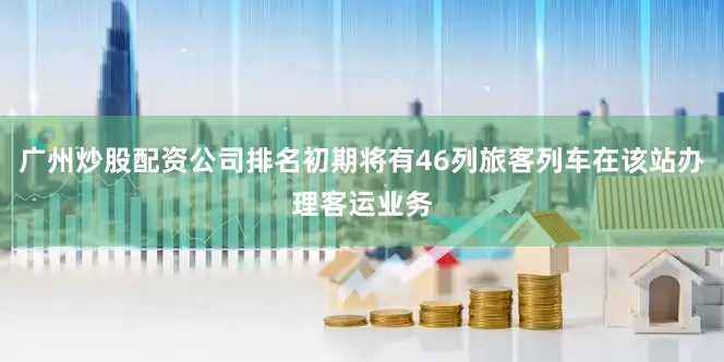 广州炒股配资公司排名初期将有46列旅客列车在该站办理客运业务
