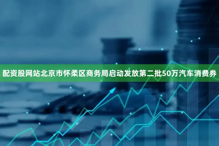 配资股网站北京市怀柔区商务局启动发放第二批50万汽车消费券