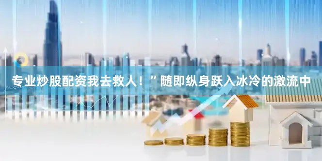 专业炒股配资我去救人！”随即纵身跃入冰冷的激流中