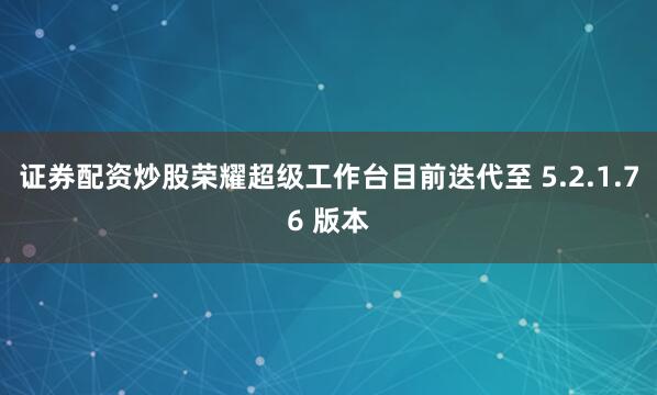 证券配资炒股荣耀超级工作台目前迭代至 5.2.1.76 版本
