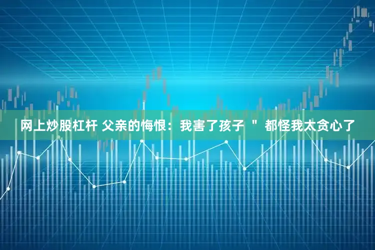 网上炒股杠杆 父亲的悔恨：我害了孩子 ＂ 都怪我太贪心了