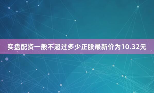 实盘配资一般不超过多少正股最新价为10.32元