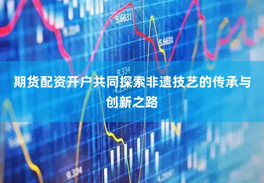 期货配资开户共同探索非遗技艺的传承与创新之路