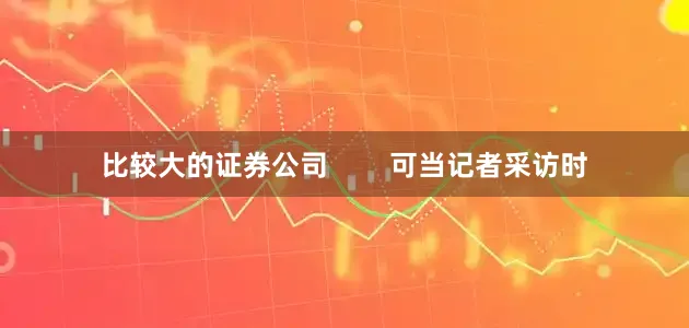 比较大的证券公司        可当记者采访时