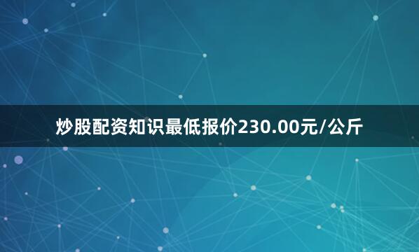 炒股配资知识最低报价230.00元/公斤