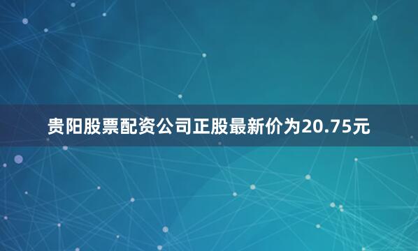 贵阳股票配资公司正股最新价为20.75元