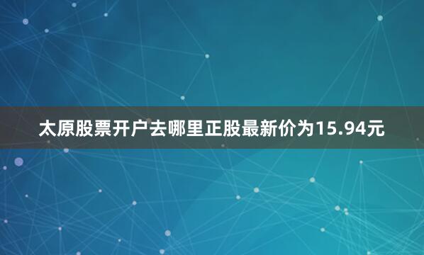 太原股票开户去哪里正股最新价为15.94元