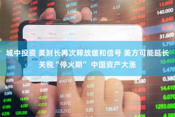 城中投资 美财长再次释放缓和信号 美方可能延长关税“停火期” 中国资产大涨