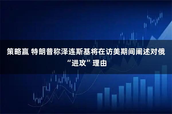 策略赢 特朗普称泽连斯基将在访美期间阐述对俄“进攻”理由