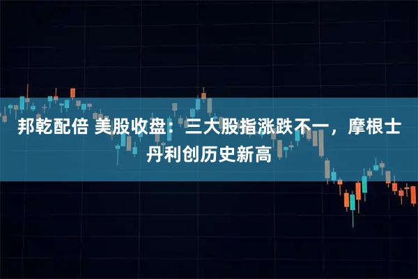 邦乾配倍 美股收盘：三大股指涨跌不一，摩根士丹利创历史新高