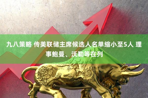 九八策略 传美联储主席候选人名单缩小至5人 理事鲍曼、沃勒等在列