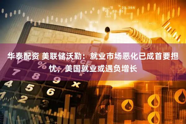 华泰配资 美联储沃勒：就业市场恶化已成首要担忧，美国就业或遇负增长