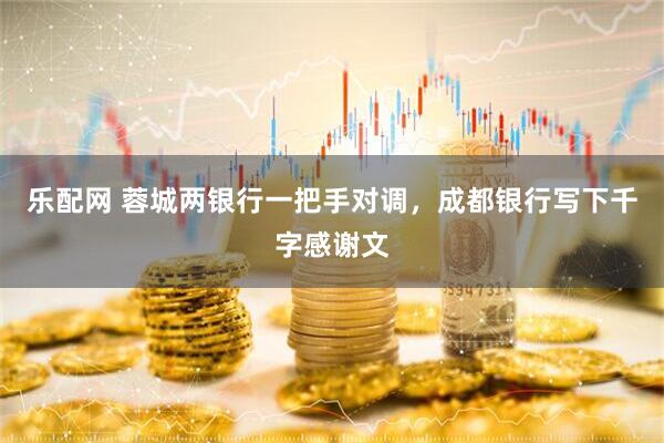 乐配网 蓉城两银行一把手对调，成都银行写下千字感谢文