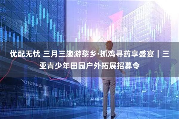 优配无忧 三月三趣游黎乡·抓鸡寻药享盛宴｜三亚青少年田园户外拓展招募令