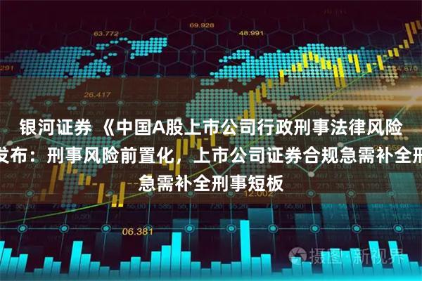 银河证券 《中国A股上市公司行政刑事法律风险年报》发布：刑事风险前置化，上市公司证券合规急需补全刑事短板