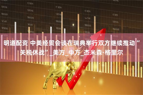 明道配资 中美经贸会谈在瑞典举行双方继续推动“关税休战”_美方_中方_杰米森·格里尔