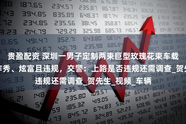 贵盈配资 深圳一男子定制两束巨型玫瑰花束车载上路，被质疑作秀、炫富且违规，交警：上路是否违规还需调查_贺先生_视频_车辆