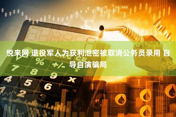 悦来网 退役军人为获利泄密被取消公务员录用 自导自演骗局