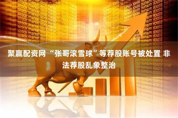 聚赢配资网 “张哥滚雪球”等荐股账号被处置 非法荐股乱象整治