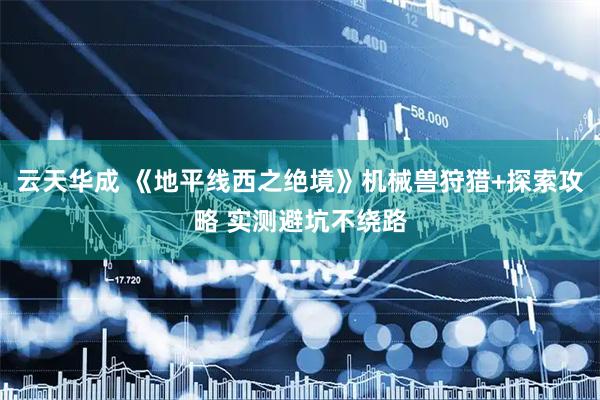 云天华成 《地平线西之绝境》机械兽狩猎+探索攻略 实测避坑不绕路