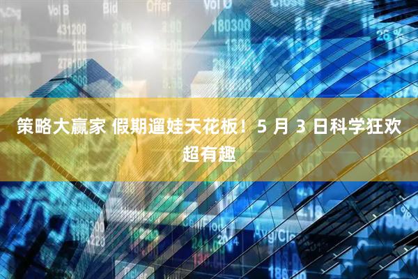 策略大赢家 假期遛娃天花板！5 月 3 日科学狂欢超有趣
