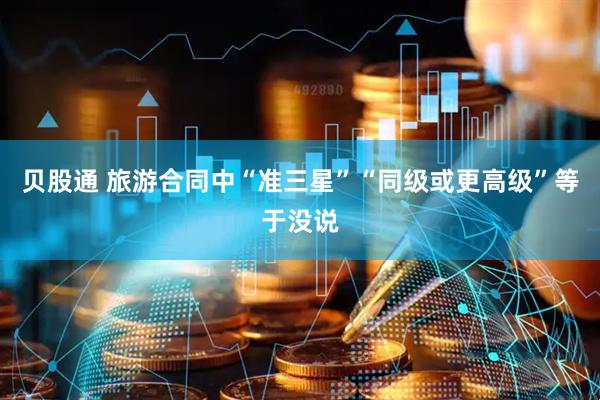 贝股通 旅游合同中“准三星”“同级或更高级”等于没说