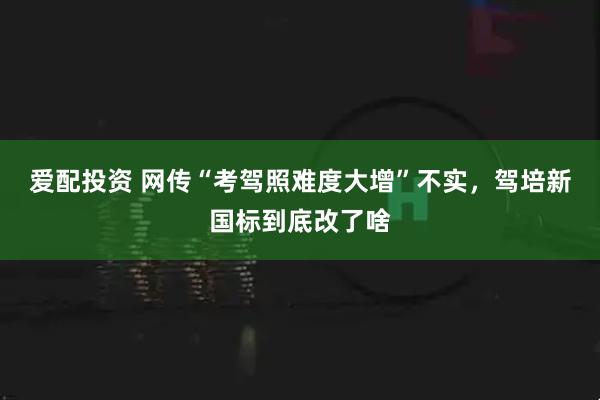 爱配投资 网传“考驾照难度大增”不实，驾培新国标到底改了啥