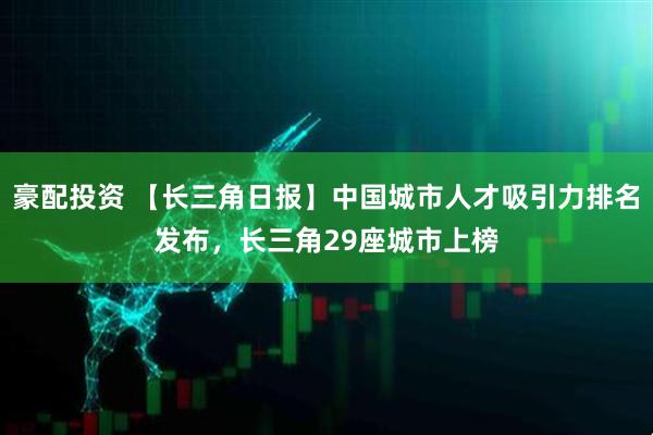 豪配投资 【长三角日报】中国城市人才吸引力排名发布，长三角29座城市上榜