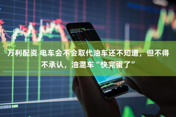 万利配资 电车会不会取代油车还不知道，但不得不承认，油混车“快完蛋了”