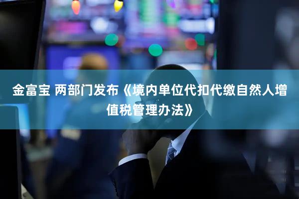 金富宝 两部门发布《境内单位代扣代缴自然人增值税管理办法》